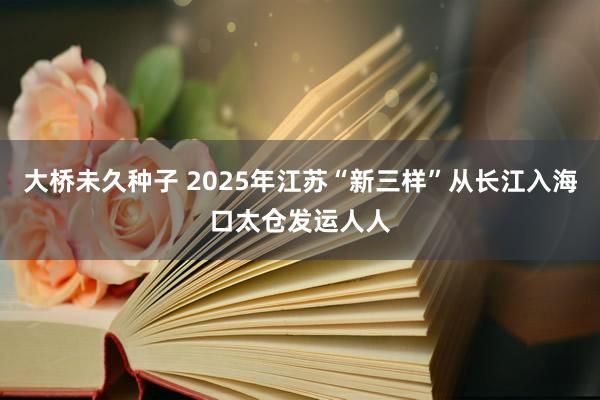 大桥未久种子 2025年江苏“新三样”从长江入海口太仓发运人人