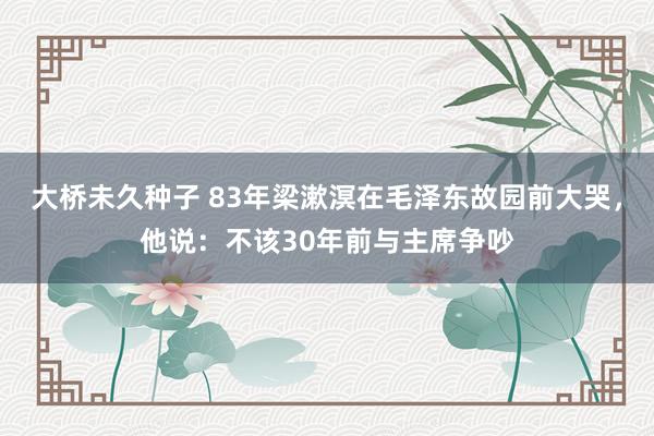 大桥未久种子 83年梁漱溟在毛泽东故园前大哭，他说：不该30年前与主席争吵