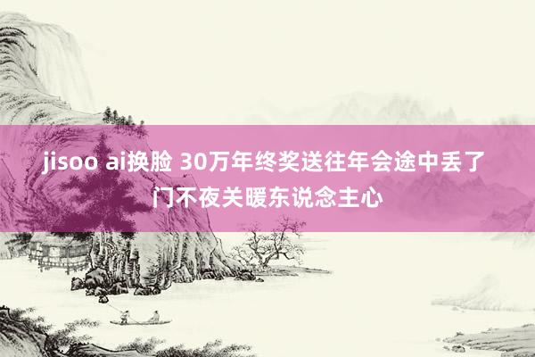 jisoo ai换脸 30万年终奖送往年会途中丢了 门不夜关暖东说念主心
