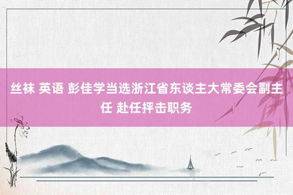 丝袜 英语 彭佳学当选浙江省东谈主大常委会副主任 赴任抨击职务