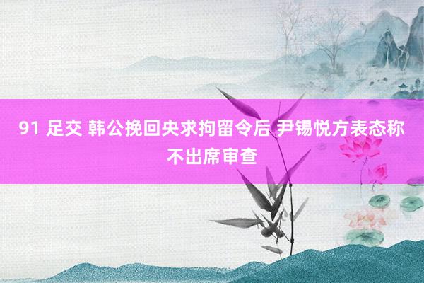 91 足交 韩公挽回央求拘留令后 尹锡悦方表态称不出席审查
