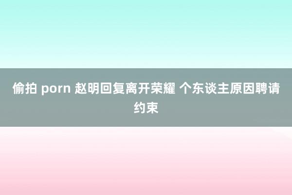 偷拍 porn 赵明回复离开荣耀 个东谈主原因聘请约束