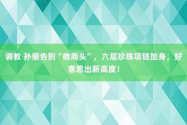 调教 孙俪告别“微商头”，六层珍珠项链加身，好意思出新高度！