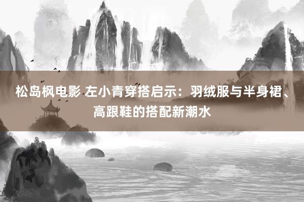 松岛枫电影 左小青穿搭启示：羽绒服与半身裙、高跟鞋的搭配新潮水