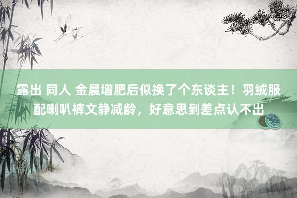 露出 同人 金晨增肥后似换了个东谈主！羽绒服配喇叭裤文静减龄，好意思到差点认不出