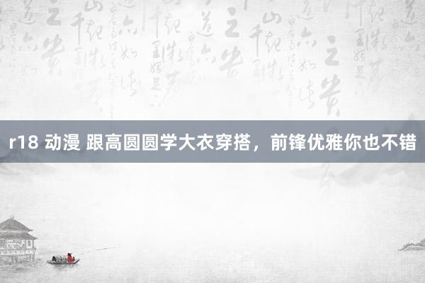 r18 动漫 跟高圆圆学大衣穿搭，前锋优雅你也不错