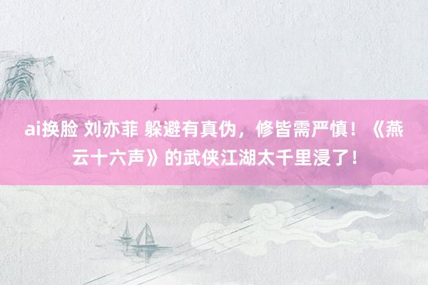 ai换脸 刘亦菲 躲避有真伪，修皆需严慎！《燕云十六声》的武侠江湖太千里浸了！