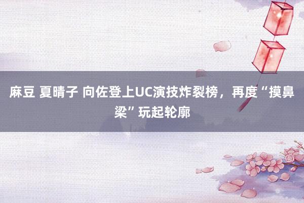 麻豆 夏晴子 向佐登上UC演技炸裂榜，再度“摸鼻梁”玩起轮廓