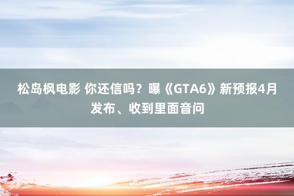 松岛枫电影 你还信吗？曝《GTA6》新预报4月发布、收到里面音问