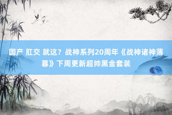 国产 肛交 就这？战神系列20周年《战神诸神薄暮》下周更新超帅黑金套装