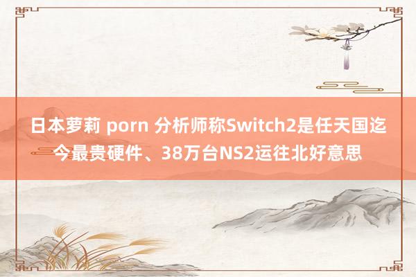 日本萝莉 porn 分析师称Switch2是任天国迄今最贵硬件、38万台NS2运往北好意思
