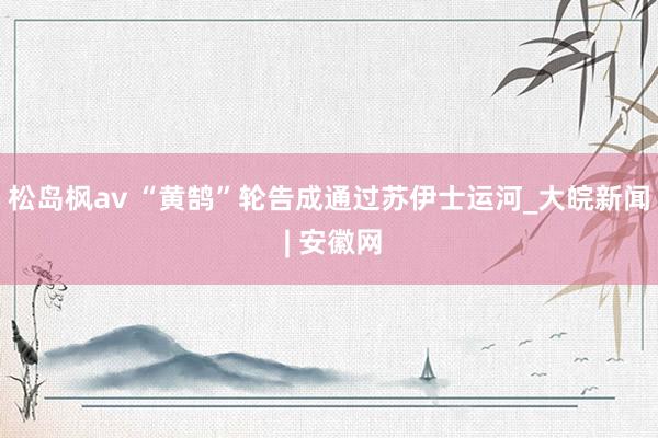 松岛枫av “黄鹄”轮告成通过苏伊士运河_大皖新闻 | 安徽网