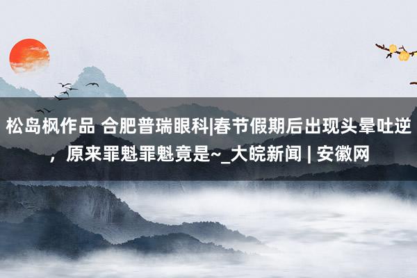松岛枫作品 合肥普瑞眼科|春节假期后出现头晕吐逆，原来罪魁罪魁竟是~_大皖新闻 | 安徽网
