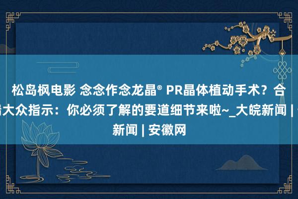 松岛枫电影 念念作念龙晶® PR晶体植动手术？合肥普瑞大众指示：你必须了解的要道细节来啦~_大皖新闻 | 安徽网