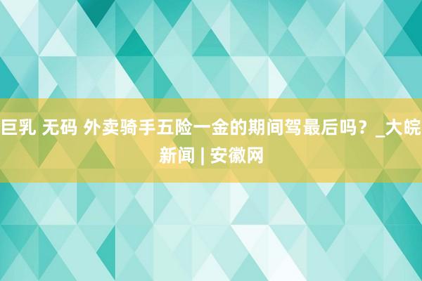 巨乳 无码 外卖骑手五险一金的期间驾最后吗？_大皖新闻 | 安徽网