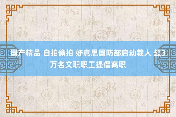 国产精品 自拍偷拍 好意思国防部启动裁人 超3万名文职职工提倡离职