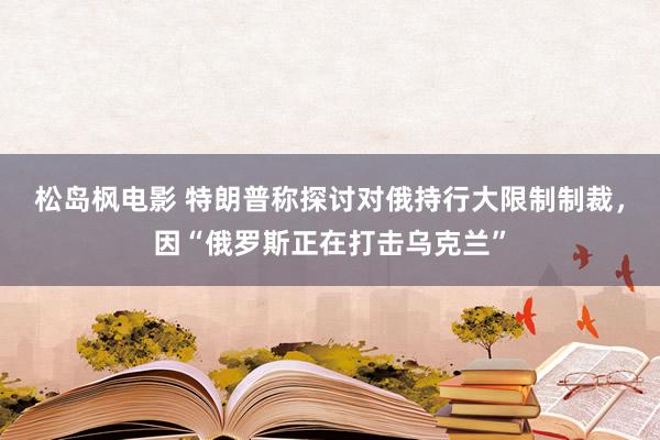 松岛枫电影 特朗普称探讨对俄持行大限制制裁，因“俄罗斯正在打击乌克兰”