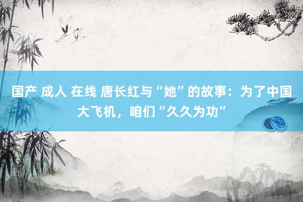 国产 成人 在线 唐长红与“她”的故事：为了中国大飞机，咱们“久久为功”