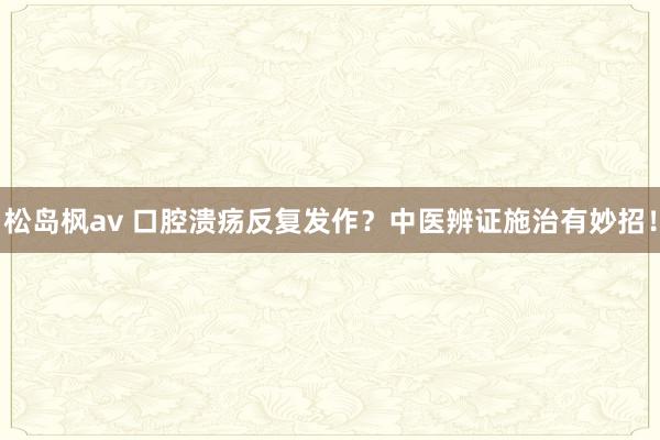 松岛枫av 口腔溃疡反复发作?中医辨证施治有妙招!