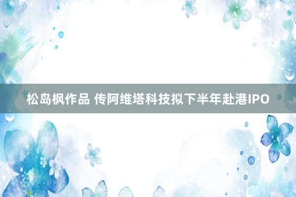 松岛枫作品 传阿维塔科技拟下半年赴港IPO