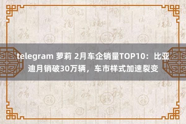 telegram 萝莉 2月车企销量TOP10：比亚迪月销破30万辆，车市样式加速裂变
