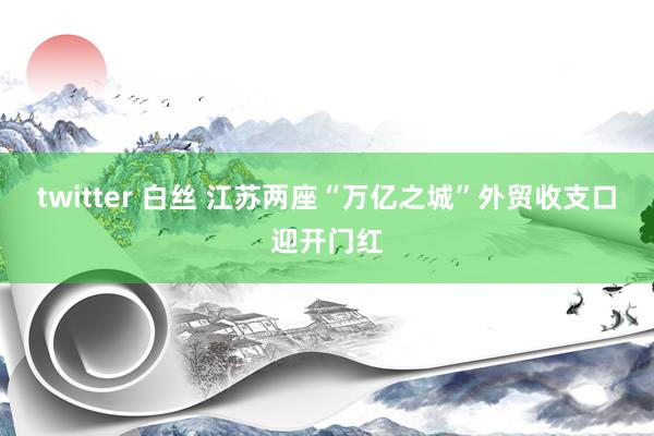 twitter 白丝 江苏两座“万亿之城”外贸收支口迎开门红