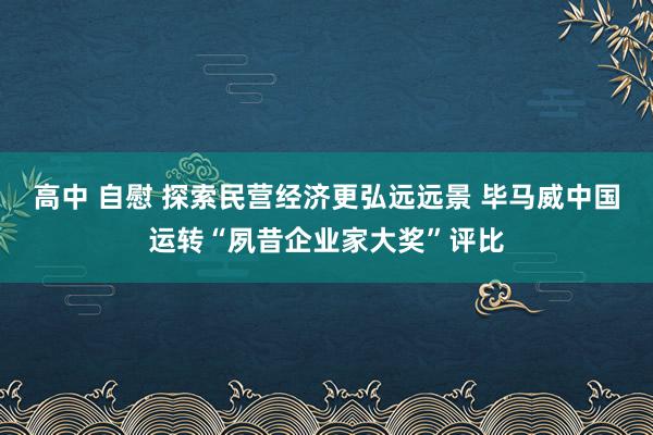 高中 自慰 探索民营经济更弘远远景 毕马威中国运转“夙昔企业家大奖”评比
