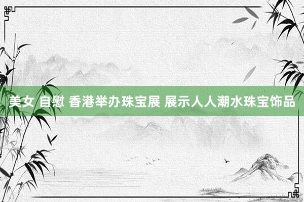 美女 自慰 香港举办珠宝展 展示人人潮水珠宝饰品