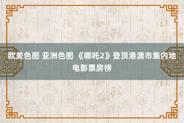 欧美色图 亚洲色图 《哪吒2》登顶港澳市集内地电影票房榜