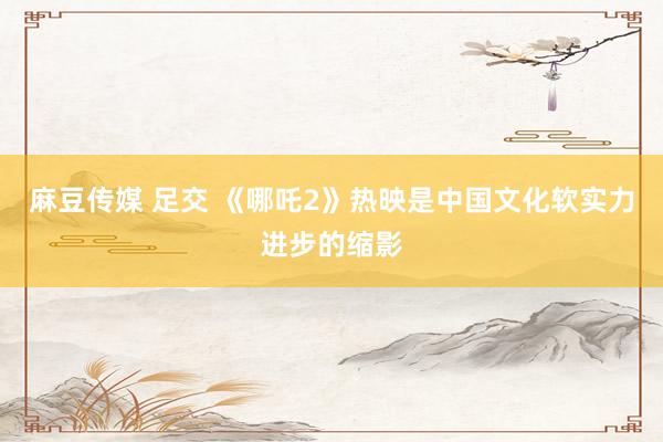 麻豆传媒 足交 《哪吒2》热映是中国文化软实力进步的缩影