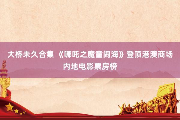 大桥未久合集 《哪吒之魔童闹海》登顶港澳商场内地电影票房榜