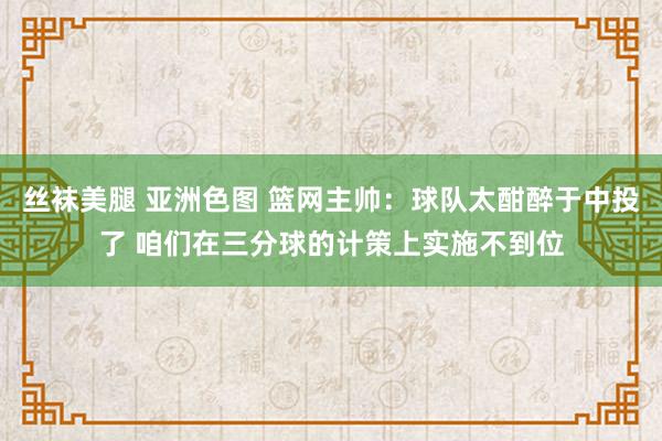 丝袜美腿 亚洲色图 篮网主帅：球队太酣醉于中投了 咱们在三分球的计策上实施不到位