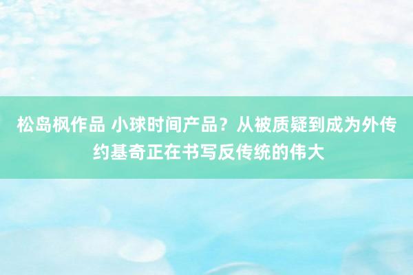 松岛枫作品 小球时间产品？从被质疑到成为外传 约基奇正在书写反传统的伟大