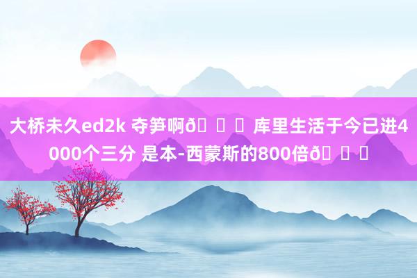 大桥未久ed2k 夺笋啊😂库里生活于今已进4000个三分 是本-西蒙斯的800倍😝