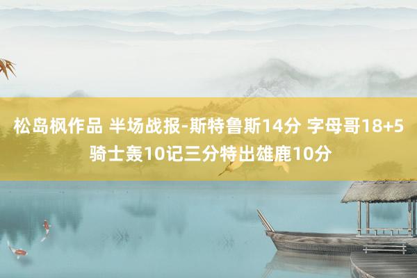 松岛枫作品 半场战报-斯特鲁斯14分 字母哥18+5 骑士轰10记三分特出雄鹿10分