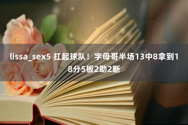 lissa_sex5 扛起球队！字母哥半场13中8拿到18分5板2助2断
