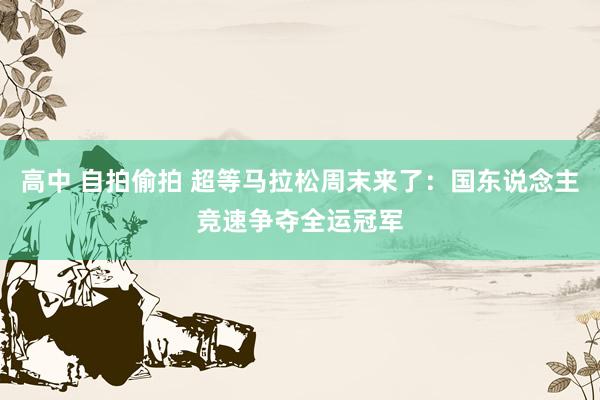 高中 自拍偷拍 超等马拉松周末来了：国东说念主竞速争夺全运冠军