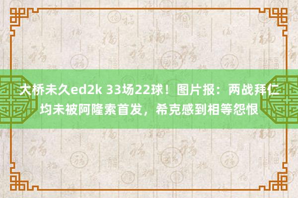 大桥未久ed2k 33场22球！图片报：两战拜仁均未被阿隆索首发，希克感到相等怨恨