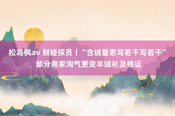 松岛枫av 财经探员丨“含绒量思写若干写若干” 部分商家淘气更变羊绒衫及格证