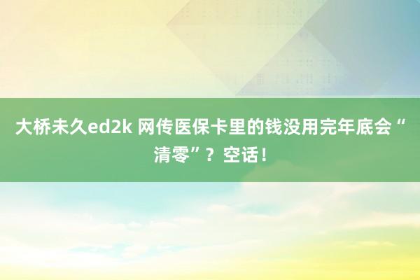大桥未久ed2k 网传医保卡里的钱没用完年底会“清零”？空话！