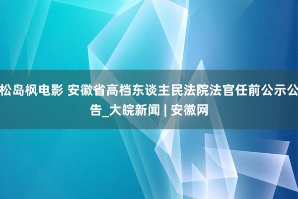 松岛枫电影 安徽省高档东谈主民法院法官任前公示公告_大皖新闻 | 安徽网