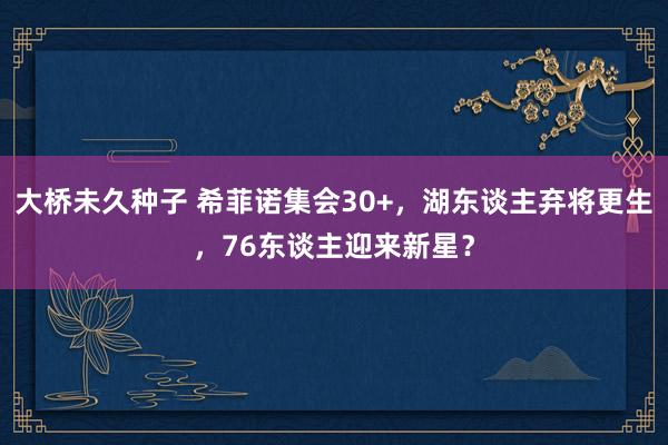 大桥未久种子 希菲诺集会30+，湖东谈主弃将更生，76东谈主迎来新星？
