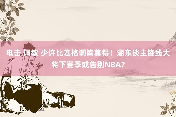 电击 调教 少许比赛格调皆莫得！湖东谈主锋线大将下赛季或告别NBA？