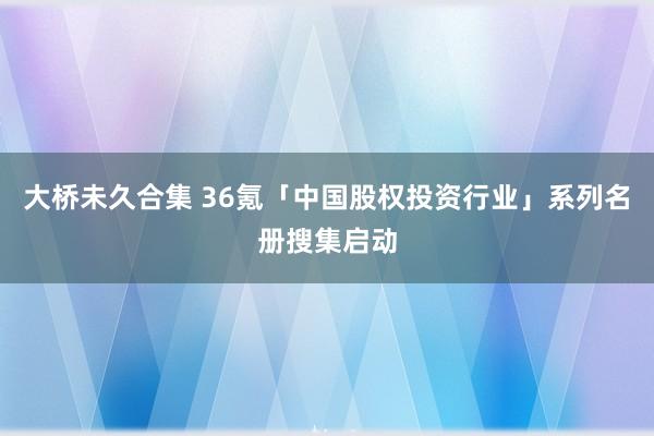 大桥未久合集 36氪「中国股权投资行业」系列名册搜集启动