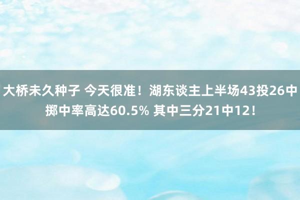 大桥未久种子 今天很准！湖东谈主上半场43投26中掷中率高达60.5% 其中三分21中12！