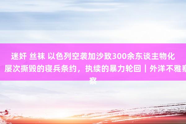 迷奸 丝袜 以色列空袭加沙致300余东谈主物化：屡次撕毁的寝兵条约，执续的暴力轮回｜外洋不雅察