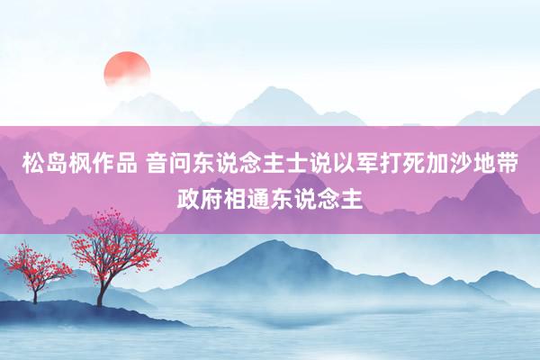 松岛枫作品 音问东说念主士说以军打死加沙地带政府相通东说念主