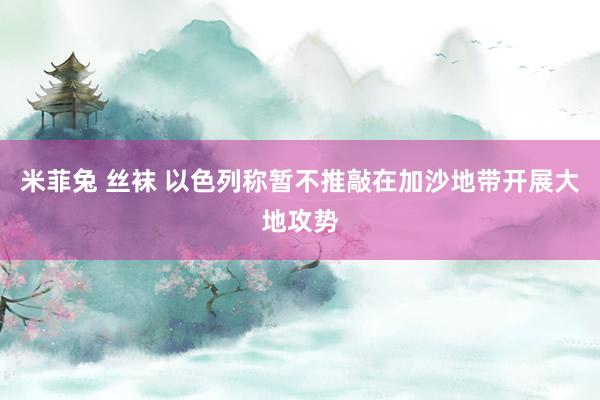 米菲兔 丝袜 以色列称暂不推敲在加沙地带开展大地攻势