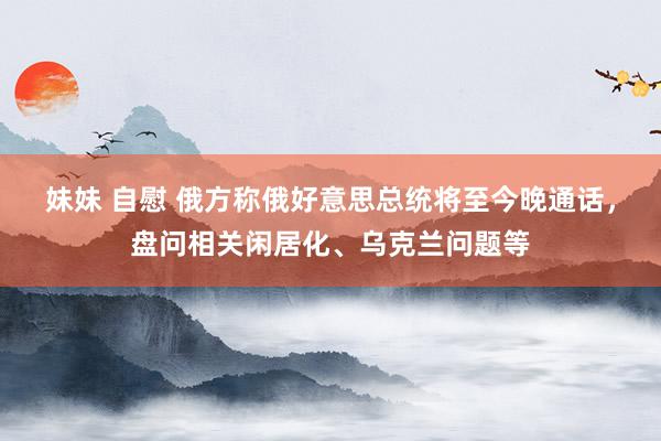 妹妹 自慰 俄方称俄好意思总统将至今晚通话，盘问相关闲居化、乌克兰问题等