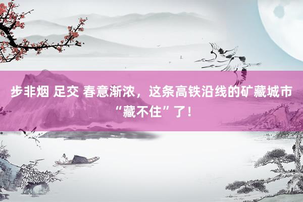 步非烟 足交 春意渐浓，这条高铁沿线的矿藏城市“藏不住”了！